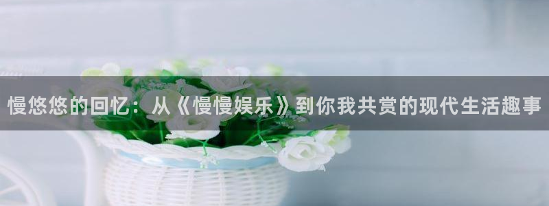 威九国际f平台注册：慢悠悠的回忆：从《慢慢娱乐》到你我共赏的现代生活趣事