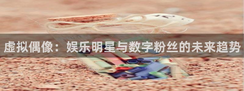 威九国际登陆：虚拟偶像：娱乐明星与数字粉丝的未来趋势